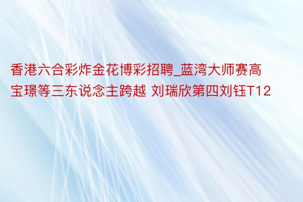香港六合彩炸金花博彩招聘_蓝湾大师赛高宝璟等三东说念主跨越 刘瑞欣第四刘钰T12