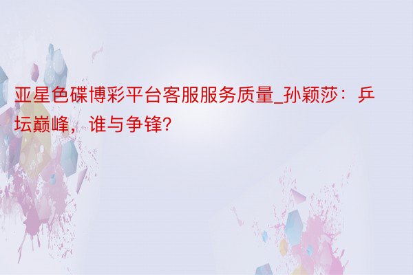 亚星色碟博彩平台客服服务质量_孙颖莎：乒坛巅峰，谁与争锋？