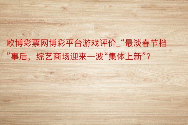 欧博彩票网博彩平台游戏评价_“最淡春节档”事后，综艺商场迎来一波“集体上新”？