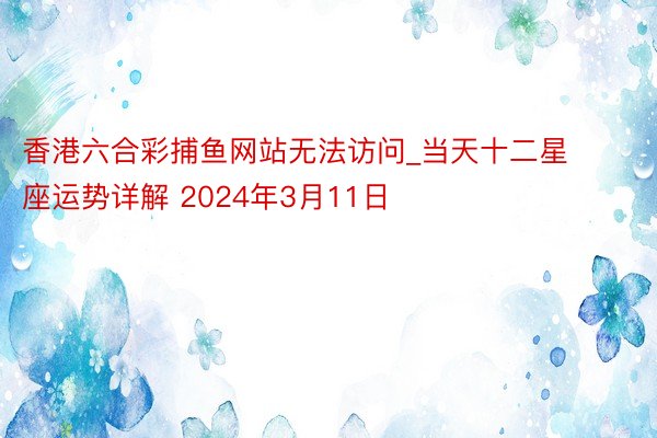 香港六合彩捕鱼网站无法访问_当天十二星座运势详解 2024年3月11日