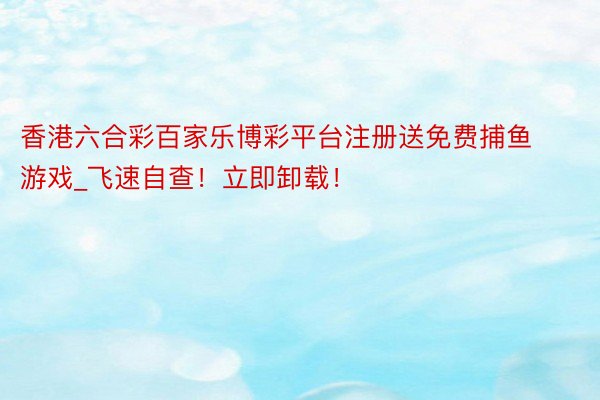 香港六合彩百家乐博彩平台注册送免费捕鱼游戏_飞速自查！立即卸载！