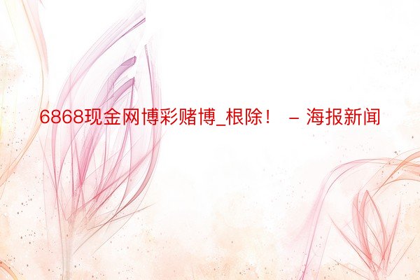 6868现金网博彩赌博_根除！ - 海报新闻