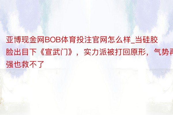 亚博现金网BOB体育投注官网怎么样_当硅胶脸出目下《宣武门》，实力派被打回原形，气势再强也救不了