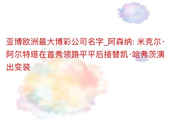亚博欧洲最大博彩公司名字_阿森纳: 米克尔·阿尔特塔在首秀领路平平后接替凯·哈弗茨演出变装