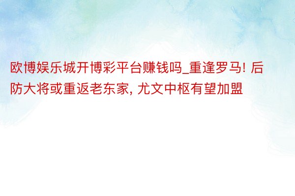 欧博娱乐城开博彩平台赚钱吗_重逢罗马! 后防大将或重返老东家, 尤文中枢有望加盟