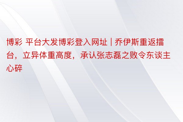 博彩 平台大发博彩登入网址 | 乔伊斯重返擂台，立异体重高度，承认张志磊之败令东谈主心碎
