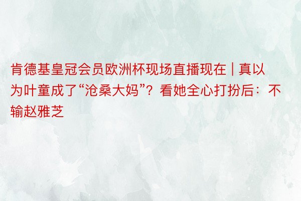肯德基皇冠会员欧洲杯现场直播现在 | 真以为叶童成了“沧桑大妈”？看她全心打扮后：不输赵雅芝