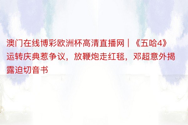 澳门在线博彩欧洲杯高清直播网 | 《五哈4》运转庆典惹争议，放鞭炮走红毯，邓超意外揭露迫切音书