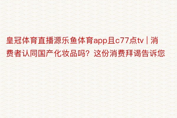 皇冠体育直播源乐鱼体育app且c77点tv | 消费者认同国产化妆品吗？这份消费拜谒告诉您