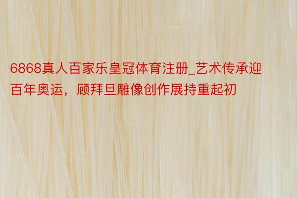 6868真人百家乐皇冠体育注册_艺术传承迎百年奥运，顾拜旦雕像创作展持重起初