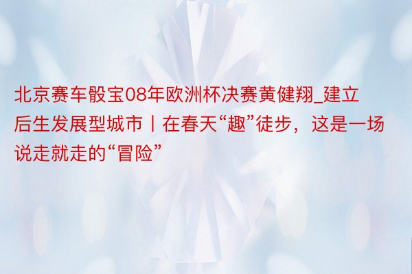 北京赛车骰宝08年欧洲杯决赛黄健翔_建立后生发展型城市丨在春天“趣”徒步，这是一场说走就走的“冒险”