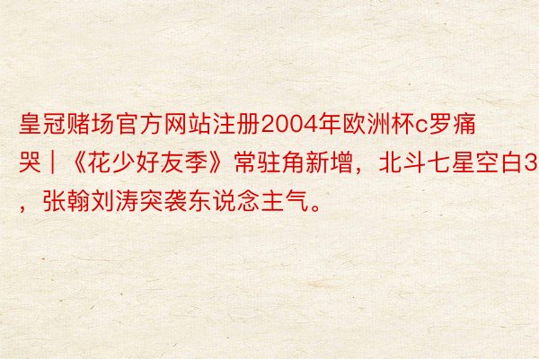 皇冠赌场官方网站注册2004年欧洲杯c罗痛哭 | 《花少好友季》常驻角新增，北斗七星空白3，张翰刘涛突袭东说念主气。