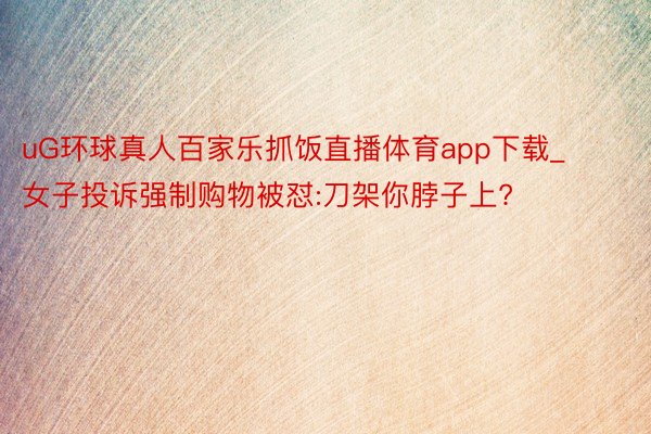 uG环球真人百家乐抓饭直播体育app下载_女子投诉强制购物被怼:刀架你脖子上?