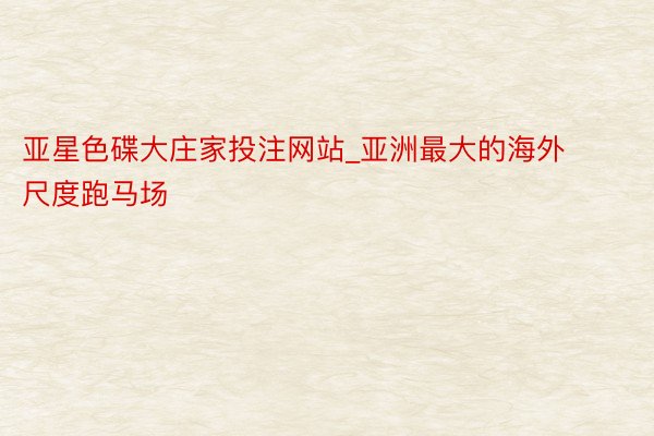 亚星色碟大庄家投注网站_亚洲最大的海外尺度跑马场
