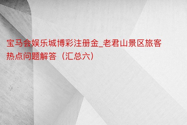 宝马会娱乐城博彩注册金_老君山景区旅客热点问题解答（汇总六）