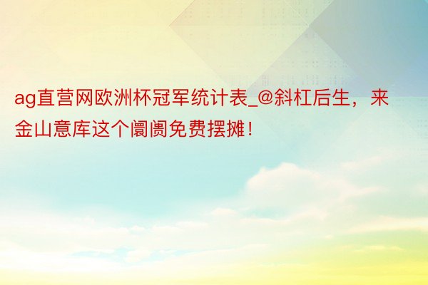 ag直营网欧洲杯冠军统计表_@斜杠后生，来金山意库这个阛阓免费摆摊！
