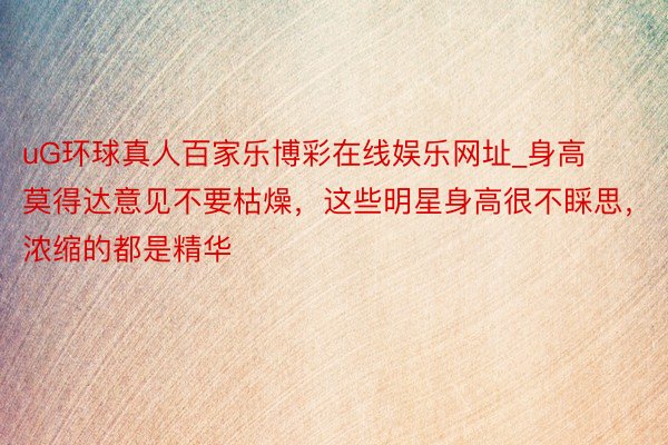 uG环球真人百家乐博彩在线娱乐网址_身高莫得达意见不要枯燥，这些明星身高很不睬思，浓缩的都是精华