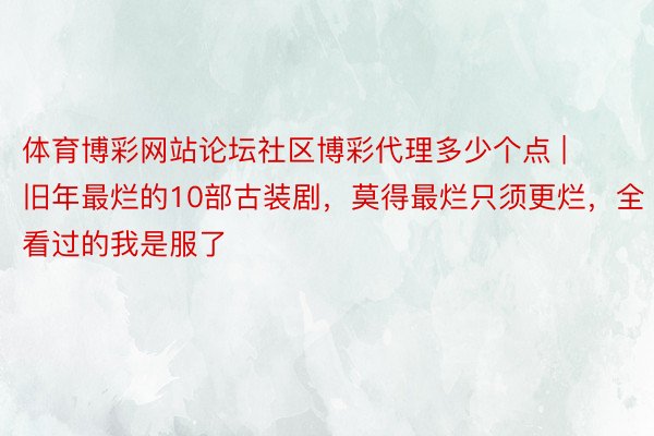体育博彩网站论坛社区博彩代理多少个点 | 旧年最烂的10部古装剧，莫得最烂只须更烂，全看过的我是服了