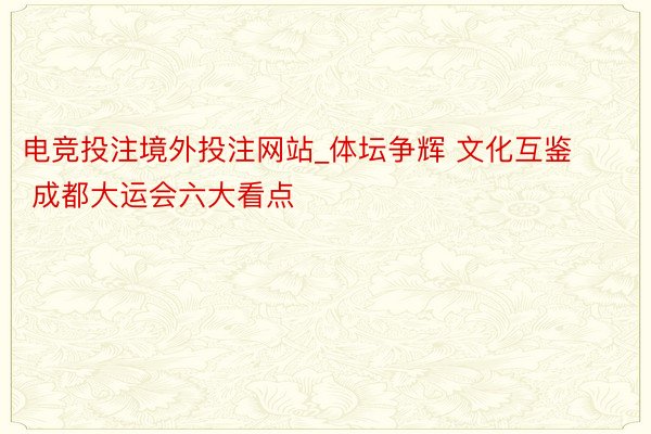 电竞投注境外投注网站_体坛争辉 文化互鉴 成都大运会六大看点