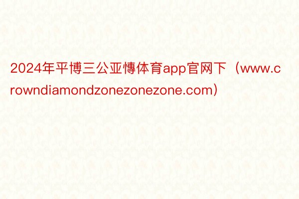 2024年平博三公亚慱体育app官网下（www.crowndiamondzonezonezone.com）