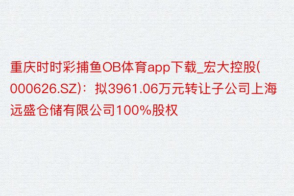 重庆时时彩捕鱼OB体育app下载_宏大控股(000626.SZ)：拟3961.06万元转让子公司上海远盛仓储有限公司100%股权