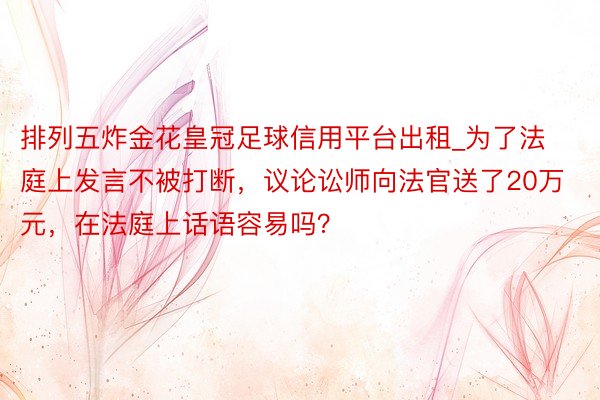 排列五炸金花皇冠足球信用平台出租_为了法庭上发言不被打断，议论讼师向法官送了20万元，在法庭上话语容易吗？