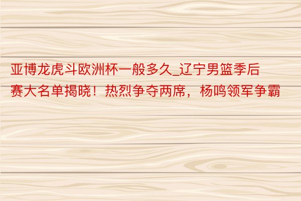 亚博龙虎斗欧洲杯一般多久_辽宁男篮季后赛大名单揭晓！热烈争夺两席，杨鸣领军争霸