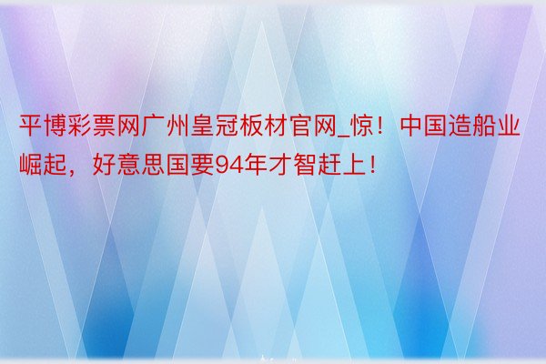 平博彩票网广州皇冠板材官网_惊！中国造船业崛起，好意思国要94年才智赶上！