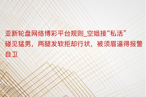 亚新轮盘网络博彩平台规则_空姐接“私活”碰见猛男，两腿发软拒却行状，被须眉逼得报警自卫