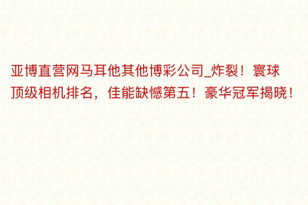 亚博直营网马耳他其他博彩公司_炸裂！寰球顶级相机排名，佳能缺憾第五！豪华冠军揭晓！