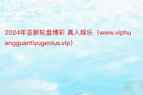 2024年亚新轮盘博彩 真人娱乐(www.viphuangguantiyugenius.vip)