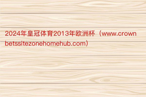 2024年皇冠体育2013年欧洲杯（www.crownbetssitezonehomehub.com）