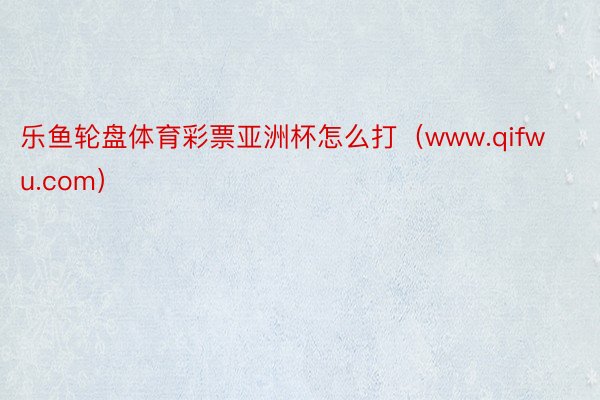 乐鱼轮盘体育彩票亚洲杯怎么打（www.qifwu.com）