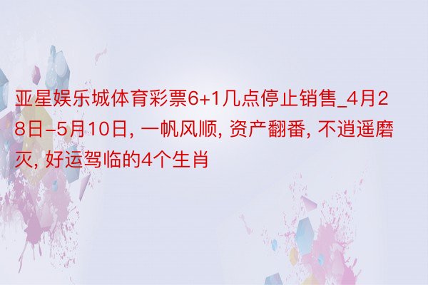 亚星娱乐城体育彩票6+1几点停止销售_4月28日-5月10日， 一帆风顺， 资产翻番， 不逍遥磨灭， 好运驾临的4个生肖