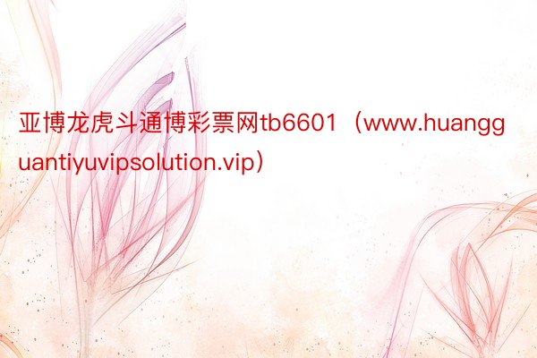 亚博龙虎斗通博彩票网tb6601（www.huangguantiyuvipsolution.vip）