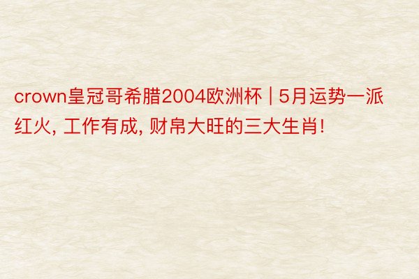crown皇冠哥希腊2004欧洲杯 | 5月运势一派红火, 工作有成, 财帛大旺的三大生肖!