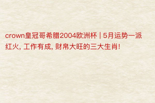 crown皇冠哥希腊2004欧洲杯 | 5月运势一派红火， 工作有成， 财帛大旺的三大生肖!