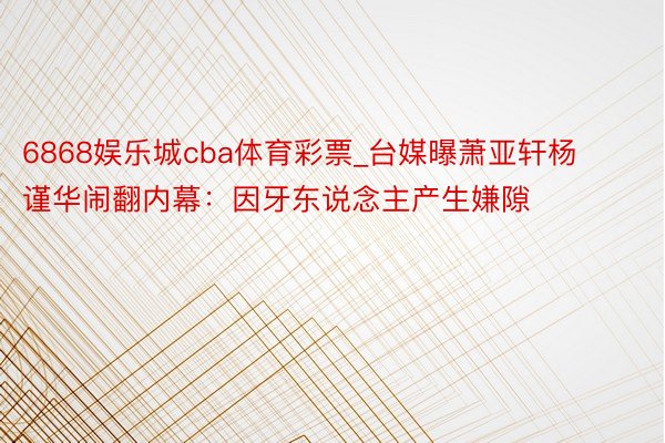 6868娱乐城cba体育彩票_台媒曝萧亚轩杨谨华闹翻内幕：因牙东说念主产生嫌隙