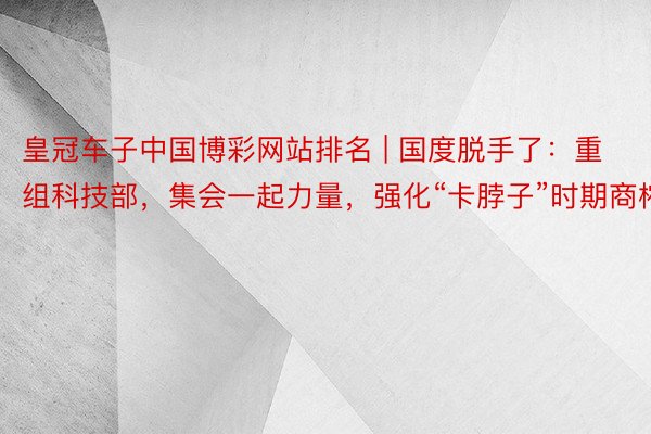 皇冠车子中国博彩网站排名 | 国度脱手了：重组科技部，集会一起力量，强化“卡脖子”时期商榷