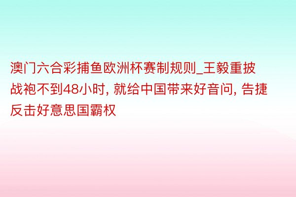 澳门六合彩捕鱼欧洲杯赛制规则_王毅重披战袍不到48小时， 就给中国带来好音问， 告捷反击好意思国霸权