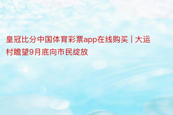 皇冠比分中国体育彩票app在线购买 | 大运村瞻望9月底向市民绽放