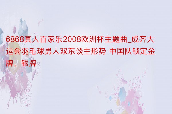 6868真人百家乐2008欧洲杯主题曲_成齐大运会羽毛球男人双东谈主形势 中国队锁定金牌、银牌