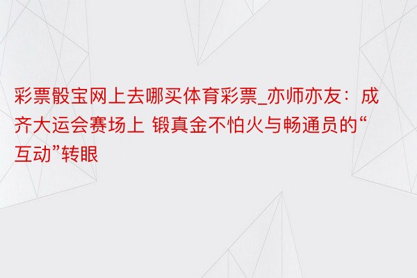 彩票骰宝网上去哪买体育彩票_亦师亦友：成齐大运会赛场上 锻真金不怕火与畅通员的“互动”转眼