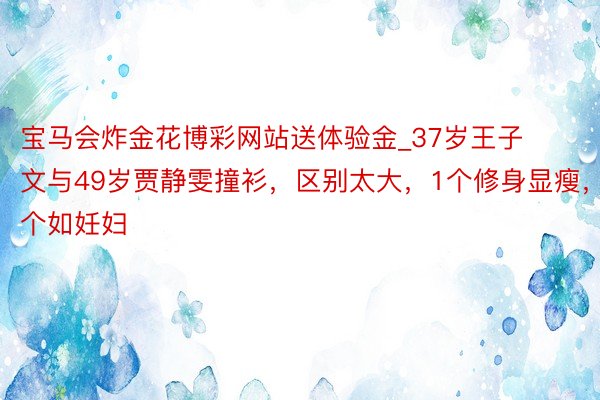 宝马会炸金花博彩网站送体验金_37岁王子文与49岁贾静雯撞衫，区别太大，1个修身显瘦，1个如妊妇