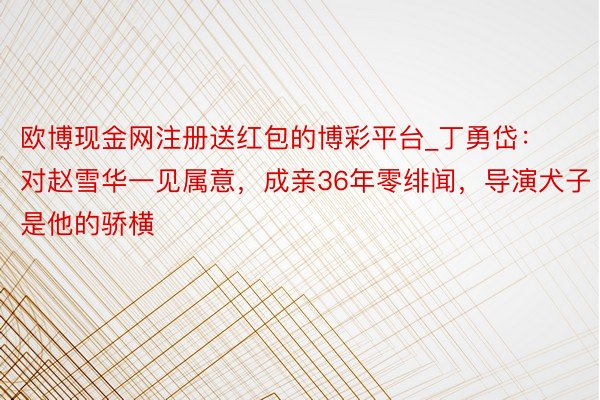 欧博现金网注册送红包的博彩平台_丁勇岱：对赵雪华一见属意，成亲36年零绯闻，导演犬子是他的骄横