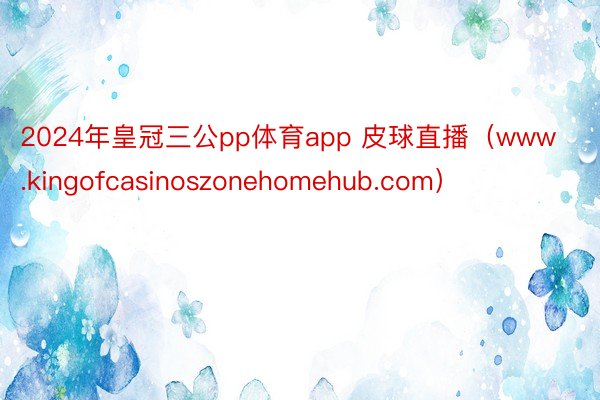 2024年皇冠三公pp体育app 皮球直播（www.kingofcasinoszonehomehub.com）