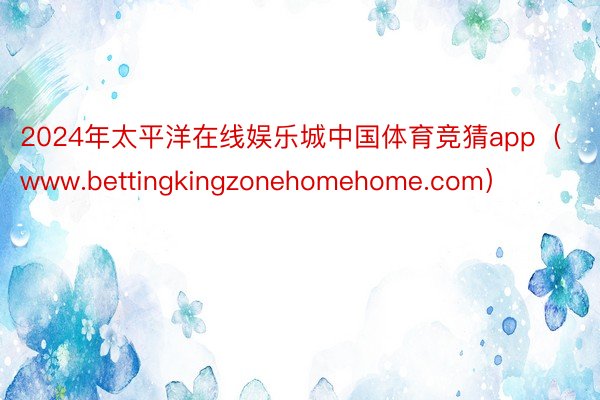 2024年太平洋在线娱乐城中国体育竞猜app（www.bettingkingzonehomehome.com）