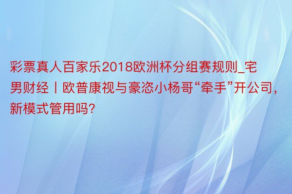 彩票真人百家乐2018欧洲杯分组赛规则_宅男财经丨欧普康视与豪恣小杨哥“牵手”开公司，新模式管用吗？