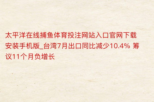 太平洋在线捕鱼体育投注网站入口官网下载安装手机版_台湾7月出口同比减少10.4% 筹议11个月负增长