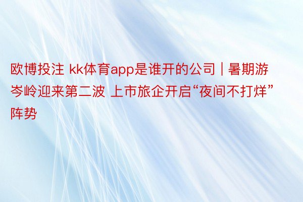 欧博投注 kk体育app是谁开的公司 | 暑期游岑岭迎来第二波 上市旅企开启“夜间不打烊”阵势